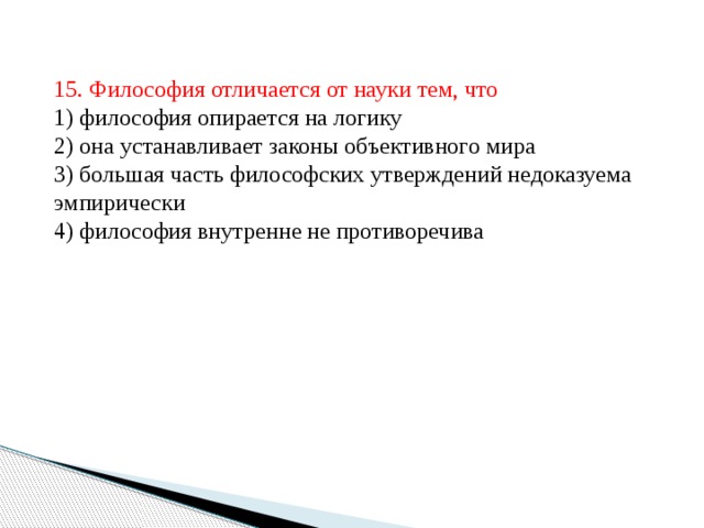 15. Философия отличается от науки тем, что  1) философия опирается на логику  2) она устанавливает законы объективного мира  3) большая часть философских утверждений недоказуема эмпирически  4) философия внутренне не противоречива 