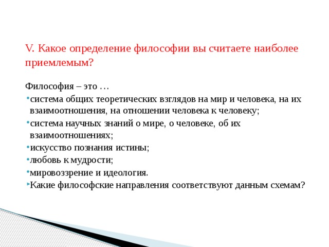   V. Какое определение философии вы считаете наиболее приемлемым? Философия – это … система общих теоретических взглядов на мир и человека, на их взаимоотношения, на отношении человека к человеку; система научных знаний о мире, о человеке, об их взаимоотношениях; искусство познания истины; любовь к мудрости; мировоззрение и идеология.  Какие философские направления соответствуют данным схемам? 