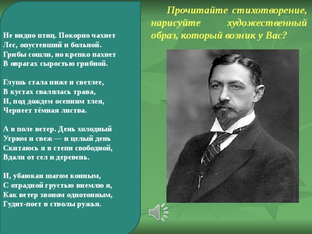 Прочитайте стихотворение, нарисуйте художественный образ, который возник у Вас? Не видно птиц. Покорно чахнет Лес, опустевший и больной. Грибы сошли, но крепко пахнет В оврагах сыростью грибной.  Глушь стала ниже и светлее, В кустах свалялась трава, И, под дождем осенним тлея, Чернеет тёмная листва.  А в поле ветер. День холодный Угрюм и свеж — и целый день Скитаюсь я в степи свободной, Вдали от сел и деревень.  И, убаюкан шагом конным, С отрадной грустью внемлю я, Как ветер звоном однотонным, Гудит-поет в стволы ружья. 