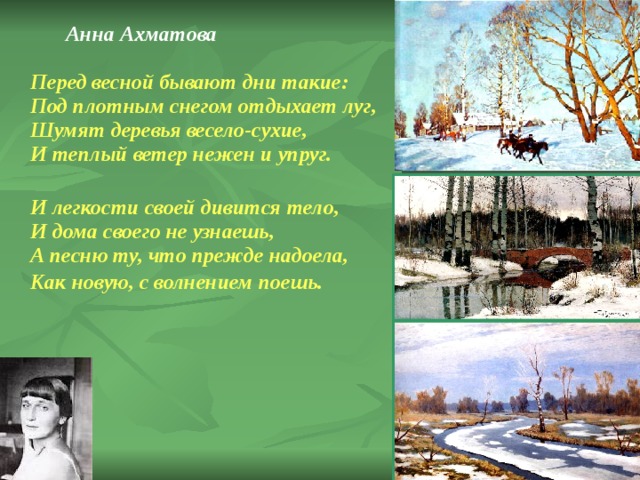  Анна Ахматова   Перед весной бывают дни такие:  Под плотным снегом отдыхает луг,  Шумят деревья весело-сухие,  И теплый ветер нежен и упруг.  И легкости своей дивится тело,  И дома своего не узнаешь,  А песню ту, что прежде надоела,  Как новую, с волнением поешь.  