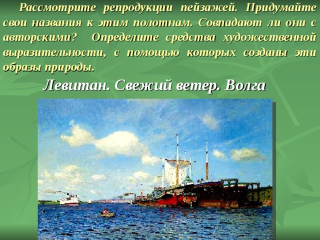 Рассмотрите репродукции пейзажей. Придумайте свои названия к этим полотнам. Совпадают ли они с авторскими? Определите средства художественной выразительности, с помощью которых созданы эти образы природы. Левитан. Свежий ветер. Волга 