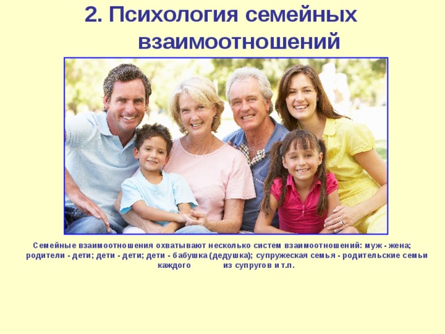 2. Психология семейных взаимоотношений Семейные взаимоотношения охватывают несколько систем взаимоотношений: муж - жена; родители - дети; дети - дети; дети - бабушка (дедушка); супружеская семья - родительские семьи каждого из супругов и т.п. 