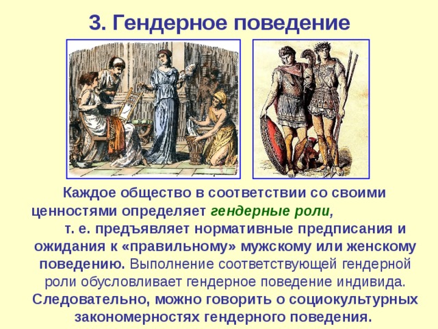 3. Гендерное поведение  Каждое общество в соответствии со своими ценностями определяет гендерные роли , т. е. предъявляет нормативные предписания и ожидания к «правильному» мужскому или женскому поведению. Выполнение соответствующей гендерной роли обусловливает гендерное поведение индивида. Следовательно, можно говорить о социокультурных закономерностях гендерного поведения.  