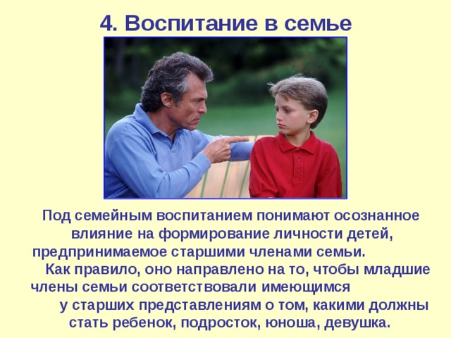 4. Воспитание в семье  Под семейным воспитанием понимают осознанное влияние на формирование личности детей, предпринимаемое старшими членами семьи. Как правило, оно направлено на то, чтобы младшие члены семьи соответствовали имеющимся у старших представлениям о том, какими должны стать ребенок, подросток, юноша, девушка. 