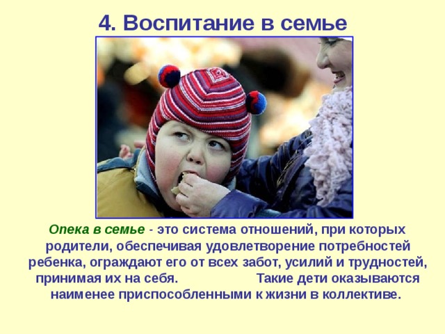 4. Воспитание в семье  Опека в семье   - это система отношений, при которых родители, обеспечивая удовлетворение потребностей ребенка, ограждают его от всех забот, усилий и трудностей, принимая их на себя. Такие дети оказываются наименее приспособленными к жизни в коллективе.  