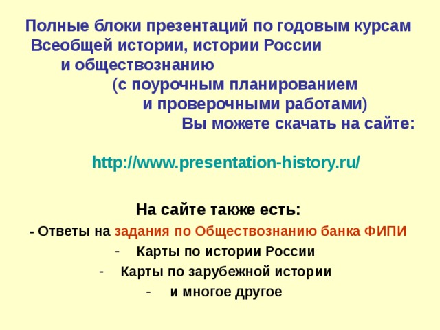 Полные блоки презентаций по годовым курсам Всеобщей истории, истории России и обществознанию (с поурочным планированием и проверочными работами) Вы можете скачать на сайте:   http://www.presentation-history.ru/  На сайте также есть: - Ответы на задания по Обществознанию банка ФИПИ Карты по истории России Карты по зарубежной истории и многое другое  