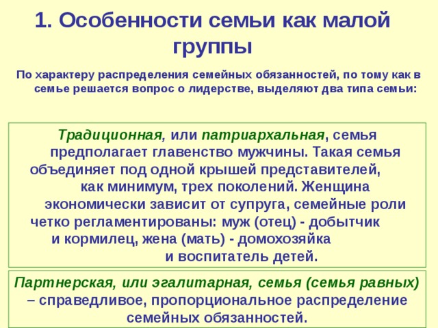 1. Особенности семьи как малой группы По характеру распределения семейных обязанностей, по тому как в семье решается вопрос о лидерстве, выделяют два типа семьи: Традиционная , или патриархальная , семья предполагает главенство мужчины. Такая семья объединяет под одной крышей представителей, как минимум, трех поколений. Женщина экономически зависит от супруга, семейные роли четко регламентированы: муж (отец) - добытчик и кормилец, жена (мать) - домохозяйка и воспитатель детей.  Партнерская, или эгалитарная, семья (семья равных)  – справедливое, пропорциональное распределение семейных обязанностей. 