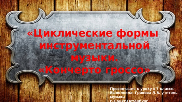 «Циклические формы инструментальной музыки. «Кончерто гроссо» Презентация к уроку в 7 классе. Выполнила: Гринева Л.В. учитель музыки г. Санкт-Петербург 