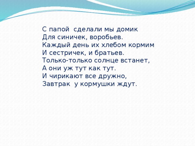 С папой сделали мы домик Для синичек, воробьев. Каждый день их хлебом кормим И сестричек, и братьев. Только-только солнце встанет, А они уж тут как тут. И чирикают все дружно, Завтрак у кормушки ждут. 