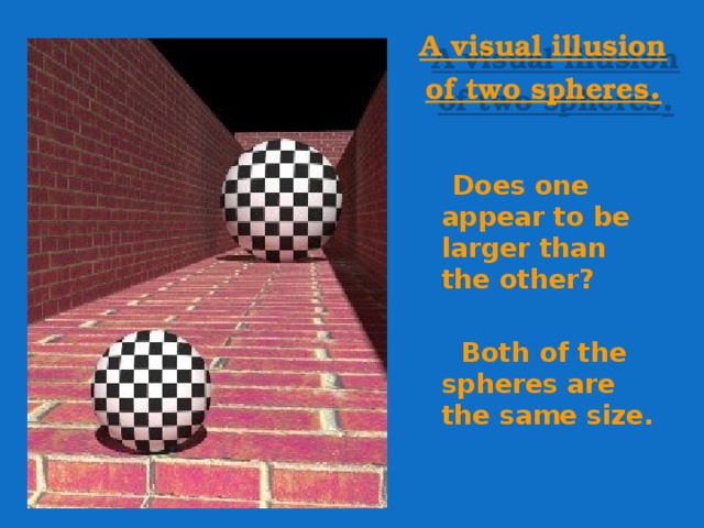 A visual illusion of two spheres .  Does one appear to be larger than the other?  Both of the spheres are the same size.    