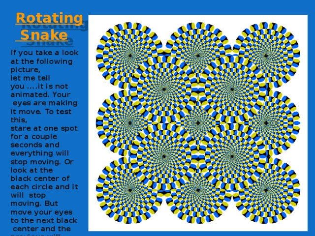 Rotating  Snake If you take a look at the following picture,  let me tell you ....it is not animated. Your  eyes are making it move. To test this,  stare at one spot for a couple seconds and  everything will stop moving. Or look at the  black center of each circle and it will stop  moving. But move your eyes to the next black  center and the previous will move after you  take your eyes away from it . Weird!!!    
