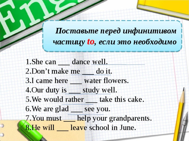 Поставьте перед инфинитивом частицу to , если это необходимо She can ___ dance well. Don’t make me ___ do it. I came here ___ water flowers. Our duty is ___ study well. We would rather ___ take this cake. We are glad ___ see you. You must ___ help your grandparents. He will ___ leave school in June.  