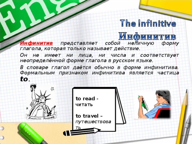 Инфинитив  представляет собой неличную форму глагола, которая только называет действие. Он не имеет ни лица, ни числа и соответствует неопределённой форме глагола в русском языке. В словаре глагол даётся обычно в форме инфинитива. Формальным признаком инфинитива является частица to . to read - читать  to travel – путешествовать 