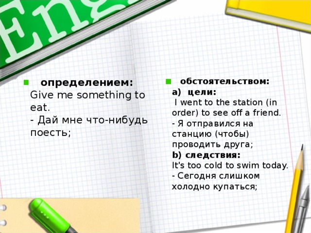     определением:  Give me something to e at.   - Дай мне что - нибудь поесть ;       обстоятельством :  a)  цели :   I went to the station (in order) to see off a friend.   - Я отправился на станцию (чтобы) проводить друга;  b) следствия:   It's too cold to swim today.   - Сегодня слишком холодно купаться;   