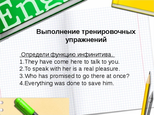 Выполнение тренировочных упражнений   Определи функцию инфинитива. They have come here to talk to you. To speak with her is a real pleasure. Who has promised to go there at once? Everything was done to save him. 