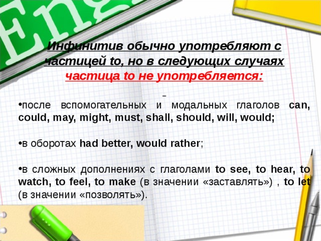 Инфинитив обычно употребляют с частицей to, но в следующих случаях частица to не употребляется:  после вспомогательных и модальных глаголов can, could, may, might, must, shall, should, will, would;  в  оборотах  had better, would rather ; в сложных дополнениях с глаголами to see, to hear, to watch, to feel, to make (в значении «заставлять») , to let (в значении «позволять»). 