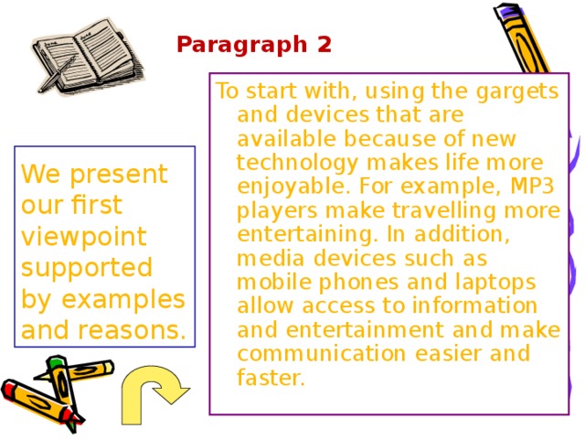 Paragraph 2 To start with, using the gargets and devices that are available because of new technology makes life more enjoyable. For example, MP3 players make travelling more entertaining. In addition, media devices such as mobile phones and laptops allow access to information and entertainment and make communication easier and faster. We present our first viewpoint supported by examples and reasons. 