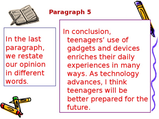 Paragraph 5    In conclusion, teenagers’ use of gadgets and devices enriches their daily experiences in many ways. As technology advances, I think teenagers will be better prepared for the future. In the last paragraph, we restate our opinion in different words . 