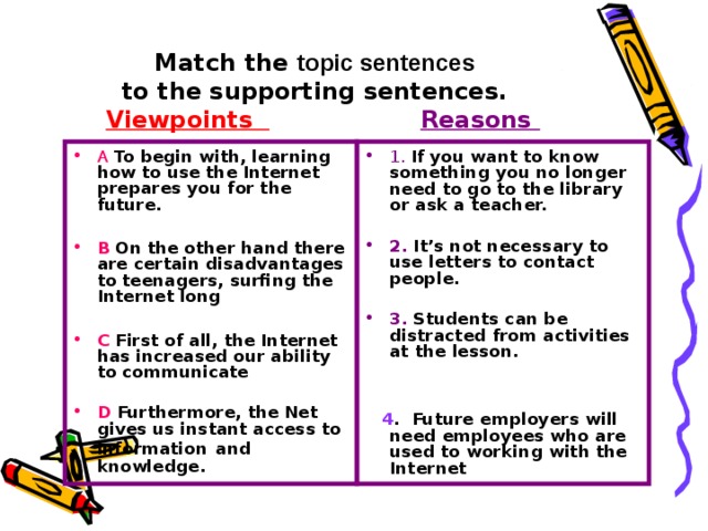 Match the topic sentences to the supporting sentences. Viewpoints Reasons A To begin with, learning how to use the Internet prepares you for the future. B On the other hand there are certain disadvantages to teenagers, surfing the Internet long 1. If you want to know something you no longer need to go to the library or ask a teacher. C First of all, the Internet has increased our ability to communicate 2. It’s not necessary to use letters to contact people. D Furthermore, the Net gives us instant access to information and knowledge. 3. Students can be distracted from activities at the lesson. 4 . Future employers will need employees who are used to working with the Internet 
