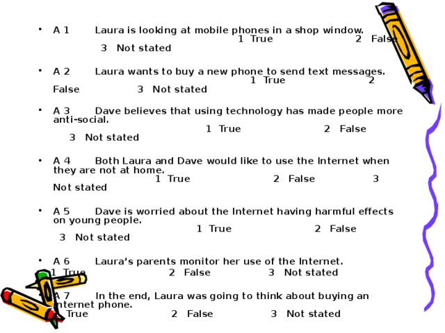 A 1 Laura is looking at mobile phones in a shop window. 1 True 2 False 3 Not stated  A 2 Laura wants to buy a new phone to send text messages. 1 True 2 False 3 Not stated  A 3 Dave believes that using technology has made people more anti-social. 1 True 2 False 3 Not stated  A 4 Both Laura and Dave would like to use the Internet when they are not at home. 1 True 2 False 3 Not stated  A 5 Dave is worried about the Internet having harmful effects on young people. 1 True 2 False 3 Not stated  A 6 Laura’s parents monitor her use of the Internet.  1 True 2 False 3 Not stated  A 7 In the end, Laura was going to think about buying an internet phone. 1 True 2 False 3 Not stated 