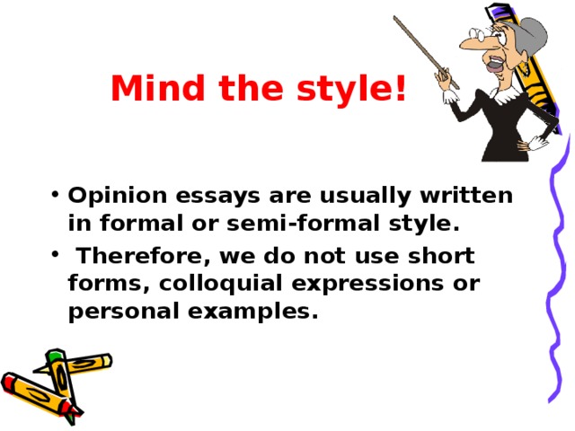 Mind the style! Opinion essays are usually written in formal or semi-formal style.  Therefore, we do not use short forms, colloquial expressions or personal examples.  