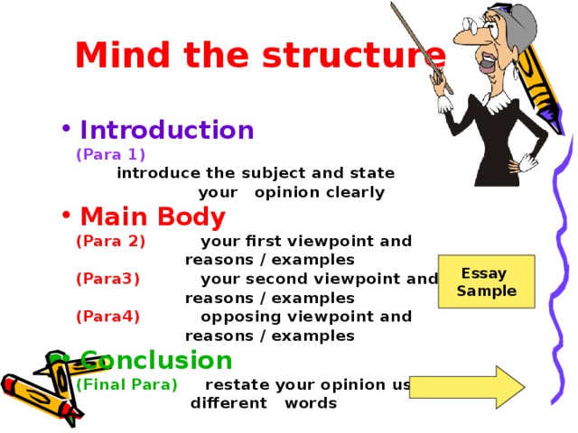 Mind the structure Introduction  (Para 1)  introduce the subject and state  your opinion clearly Main Body  (Para 2) your first viewpoint and  reasons / examples  (Para3) your second viewpoint and  reasons / examples  (Para4) opposing viewpoint and  reasons / examples  Conclusion  (Final Para) restate your opinion using  different words  Essay Sample 