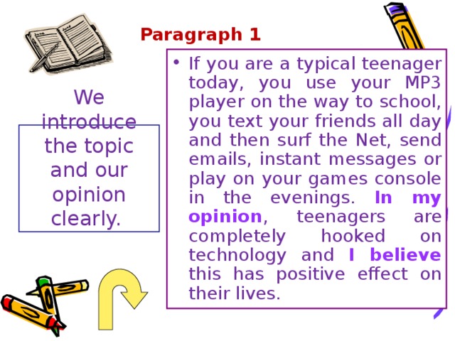 Paragraph 1 If you are a typical teenager today, you use your MP3 player on the way to school, you text your friends all day and then surf the Net, send emails, instant messages or play on your games console in the evenings. In my opinion , teenagers are completely hooked on technology and I believe this has positive effect on their lives. We introduce the topic and our opinion clearly. 