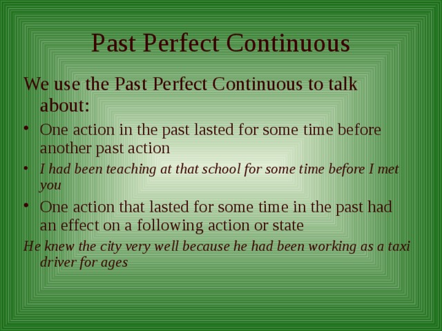 Past Perfect Continuous We use the Past Perfect Continuous to talk about: One action in the past lasted for some time before another past action I had been teaching at that school for some time before I met you One action that lasted for some time in the past had an effect on a following action or state He knew the city very well because he had been working as a taxi driver for ages  