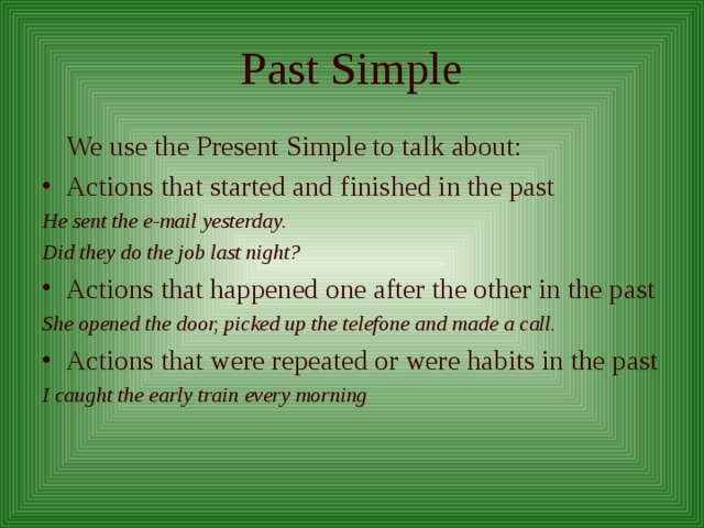 Past Simple  We use the Present Simple to talk about: Actions that started and finished in the past He sent the e-mail yesterday. Did they do the job last night? Actions that happened one after the other in the past She opened the door, picked up the telefone and made a call. Actions that were repeated or were habits in the past I caught the early train every morning 