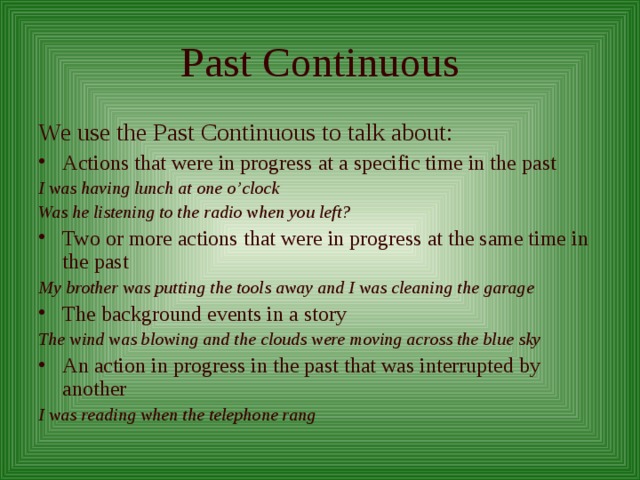 Past Continuous We use the Past Continuous to talk about: Actions that were in progress at a specific time in the past I was having lunch at one o’clock Was he listening to the radio when you left? Two or more actions that were in progress at the same time in the past My brother was putting the tools away and I was cleaning the garage The background events in a story The wind was blowing and the clouds were moving across the blue sky An action in progress in the past that was interrupted by another I was reading when the telephone rang 