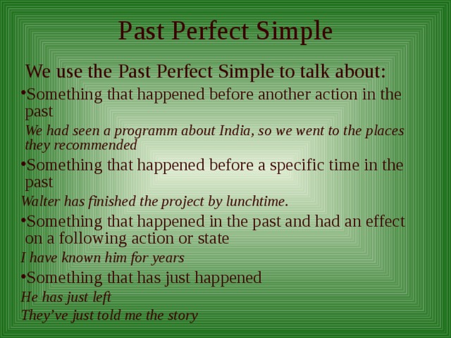 Past Perfect Simple  We use the Past Perfect Simple to talk about: Something that happened before another action in the past  We had seen a programm about India, so we went to the places they recommended Something that happened before a specific time in the past Walter has finished the project by lunchtime. Something that happened in the past and had an effect on a following action or state I have known him for years Something that has just happened He has just left They’ve just told me the story  