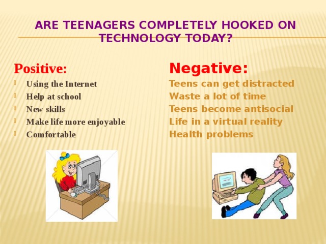 Are teenagers completely hooked on technology today? Positive:    Negative: Using the Internet Help at school New skills Make life more enjoyable Comfortable      Teens can get distracted Waste a lot of time Teens become antisocial Life in a virtual reality Health problems 