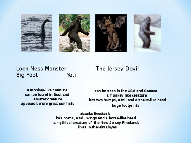 Loch Ness Monster   The Jersey Devil    Big Foot    Yeti  a monkey-like creature  can be found in Scotland  a water creature  appears before great conflicts can be seen in the USA and Canada  a monkey-like creature  has two humps, a tail and a snake-like head  large footprints  attacks livestock  has horns, a tail, wings and a horse-like head  a mythical creature of the New Jersey Pinelands  lives in the Himalayas  