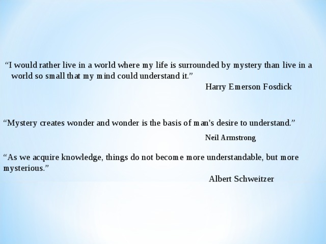 “ I would rather live in a world where my life is surrounded by mystery than  live in a world so small that my mind could understand it.”    Harry Emerson Fosdick “ Mystery creates wonder and wonder is the basis of man's desire to understand.”  Neil Armstrong “ As we acquire knowledge, things do not become more understandable, but more mysterious.”   Albert Schweitzer 