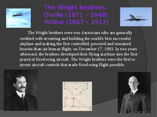 The Wright brothers:  Orville (1871 – 1948)  Wilbur (1867 – 1912)   The Wright brothers were two Americans who are generally credited with inventing and building the world's first successful airplane and making the first controlled, powered and sustained heavier-than-air human flight, on December 17, 1903. In two years afterward, the brothers developed their flying machine into the first practical fixed-wing aircraft. The Wright brothers were the first to invent aircraft controls that made fixed-wing flight possible. 