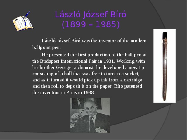 László József Bíró  (1899 – 1985)   László József Bíró was the inventor of the modern ballpoint pen.   He presented the first production of the ball pen at the Budapest International Fair in 1931. Working with his brother George, a chemist, he developed a new tip consisting of a ball that was free to turn in a socket, and as it turned it would pick up ink from a cartridge and then roll to deposit it on the paper. Bíró patented the invention in Paris in 1938. 