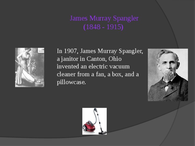 James Murray Spangler  (1848 - 1915)   In 1907, James Murray Spangler, a janitor in Canton, Ohio invented an electric vacuum cleaner from a fan, a box, and a pillowcase. 