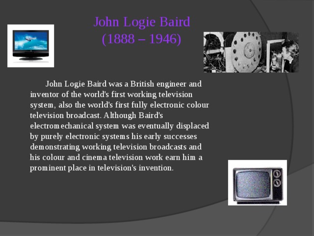 John Logie Baird  (1888 – 1946)   John Logie Baird was a British engineer and inventor of the world's first working television system, also the world's first fully electronic colour television broadcast. Although Baird's electromechanical system was eventually displaced by purely electronic systems his early successes demonstrating working television broadcasts and his colour and cinema television work earn him a prominent place in television's invention.  