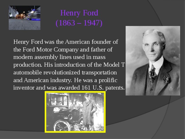 Henry Ford  (1863 – 1947)   Henry Ford was the American founder of the Ford Motor Company and father of modern assembly lines used in mass production. His introduction of the Model T automobile revolutionized transportation and American industry. He was a prolific inventor and was awarded 161 U.S. patents. 