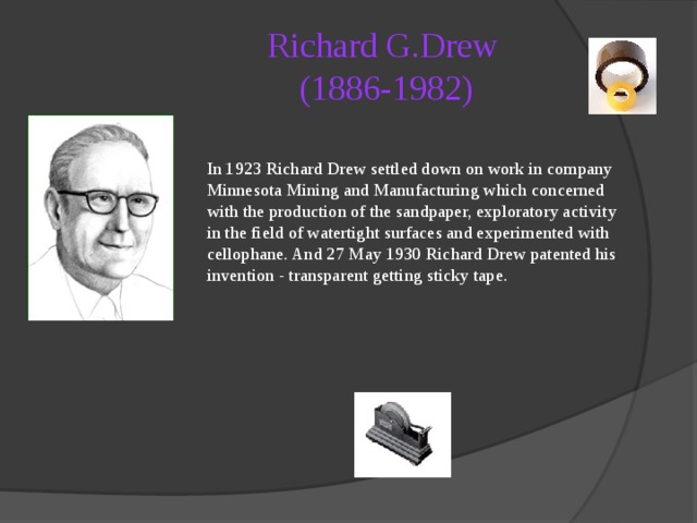 Richard G.Drew  (1886-1982)   In 1923 Richard Drew settled down on work in company Minnesota Mining and Manufacturing which concerned with the production of the sandpaper, exploratory activity in the field of watertight surfaces and experimented with cellophane. And 27 May 1930 Richard Drew patented his invention - transparent getting sticky tape. 