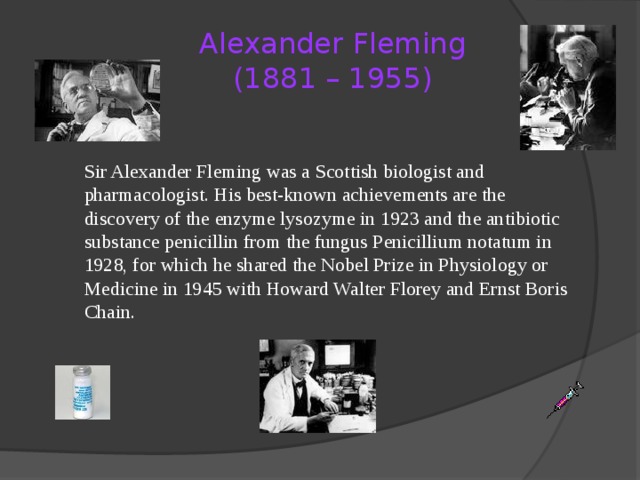 Alexander Fleming  (1881 – 1955)   Sir Alexander Fleming was a Scottish biologist and pharmacologist. His best-known achievements are the discovery of the enzyme lysozyme in 1923 and the antibiotic substance penicillin from the fungus Penicillium notatum in 1928, for which he shared the Nobel Prize in Physiology or Medicine in 1945 with Howard Walter Florey and Ernst Boris Chain. 