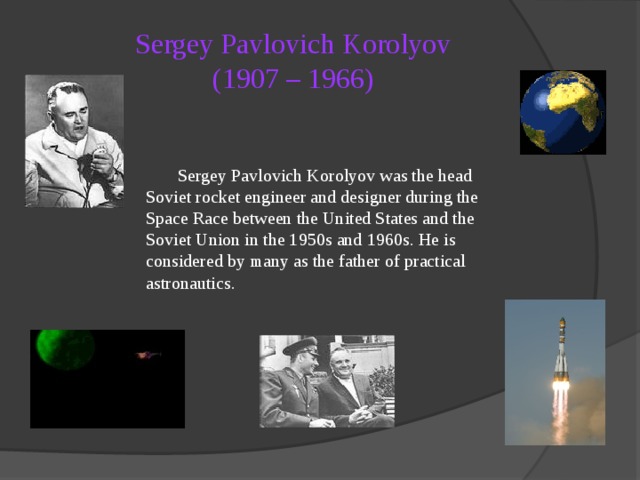 Sergey Pavlovich Korolyov  (1907 – 1966)   Sergey Pavlovich Korolyov was the head Soviet rocket engineer and designer during the Space Race between the United States and the Soviet Union in the 1950s and 1960s. He is considered by many as the father of practical astronautics. 