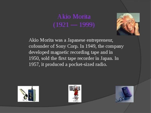Akio Morita  (1921 — 1999)  Akio Morita was a Japanese entrepreneur, cofounder of Sony Corp. In 1949, the company developed magnetic recording tape and in 1950, sold the first tape recorder in Japan. In 1957, it produced a pocket-sized radio. 
