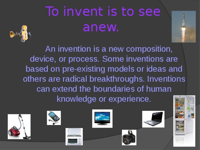 To invent is to see anew.   An invention is a new composition, device, or process. Some inventions are based on pre-existing models or ideas and others are radical breakthroughs. Inventions can extend the boundaries of human knowledge or experience. 