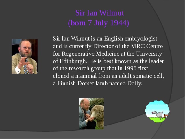 Sir Ian Wilmut  (born 7 July 1944)   Sir Ian Wilmut is an English embryologist and is currently Director of the MRC Centre for Regenerative Medicine at the University of Edinburgh. He is best known as the leader of the research group that in 1996 first cloned a mammal from an adult somatic cell, a Finnish Dorset lamb named Dolly. 