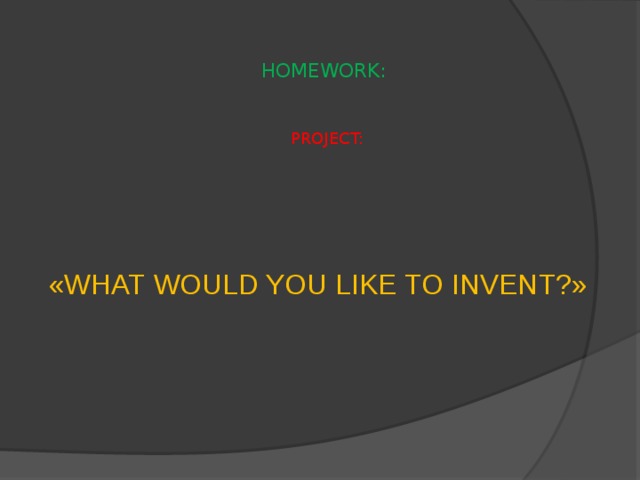 HOMEWORK:    PROJECT: «WHAT WOULD YOU LIKE TO INVENT?» 