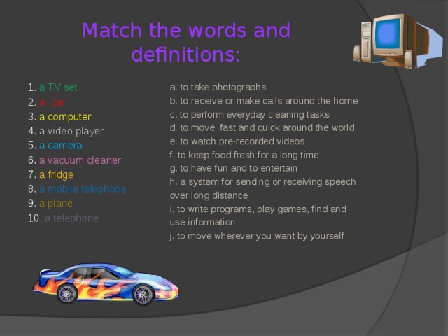 Match the words and definitions: a. to take photographs 1. a TV set 2. a car b. to receive or make calls around the home 3. a computer c. to perform everyday cleaning tasks d. to move fast and quick around the world 4. a video player 5. a camera e. to watch pre-recorded videos 6. a vacuum cleaner f. to keep food fresh for a long time 7. a fridge g. to have fun and to entertain h. a system for sending or receiving speech 8. a mobile telephone over long distance 9. a plane 10. a telephone i. to write programs, play games, find and use information j. to move wherever you want by yourself  