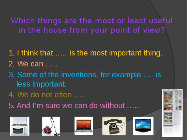 Which things are the most or least useful in the house from your point of view? 1. I think that ….. is the most important thing. 2. We can ….. 3. Some of the inventions, for example …. is less important. 4. We do not often ….. 5. And I’m sure we can do without ….. 