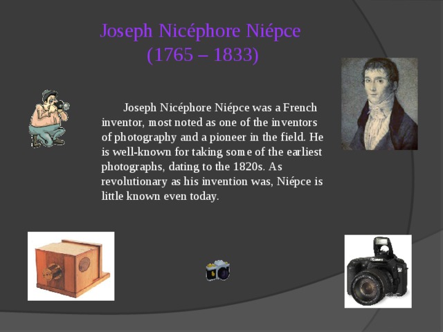 Joseph Nicéphore Niépce  (1765 – 1833)  Joseph Nicéphore Niépce was a French inventor, most noted as one of the inventors of photography and a pioneer in the field. He is well-known for taking some of the earliest photographs, dating to the 1820s. As revolutionary as his invention was, Niépce is little known even today.  