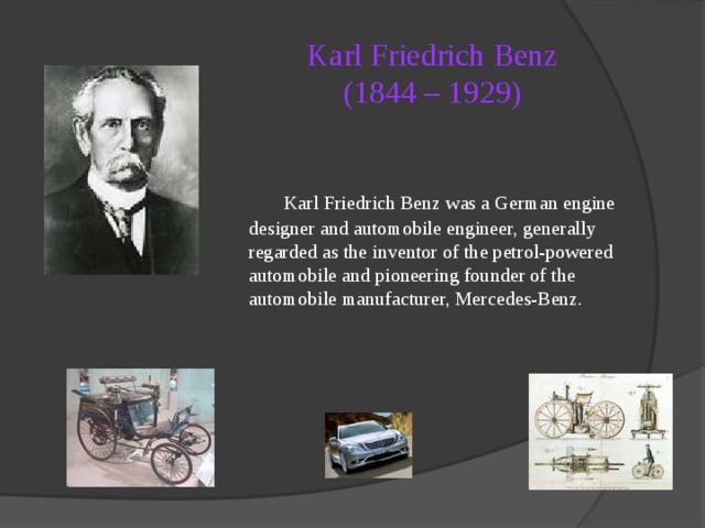 Karl Friedrich Benz  (1844 – 1929)   Karl Friedrich Benz was a German engine designer and automobile engineer, generally regarded as the inventor of the petrol-powered automobile and pioneering founder of the automobile manufacturer, Mercedes-Benz. 